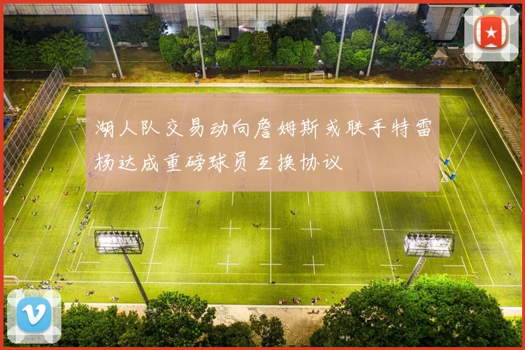 湖人队交易动向詹姆斯或联手特雷杨达成重磅球员互换协议