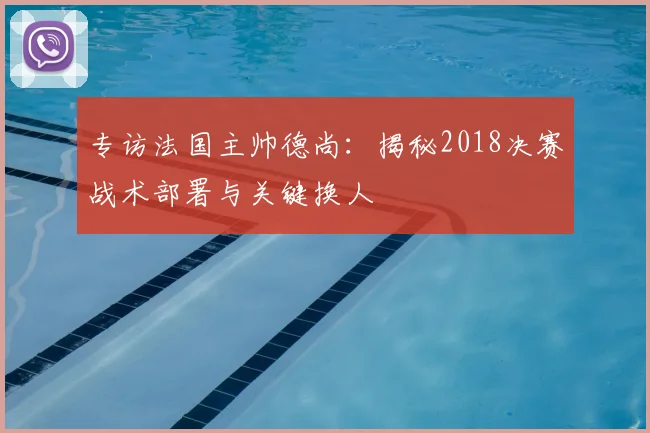 专访法国主帅德尚：揭秘2018决赛战术部署与关键换人