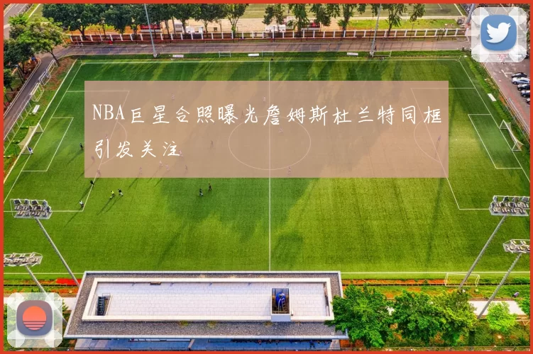 NBA巨星合照曝光詹姆斯杜兰特同框引发关注