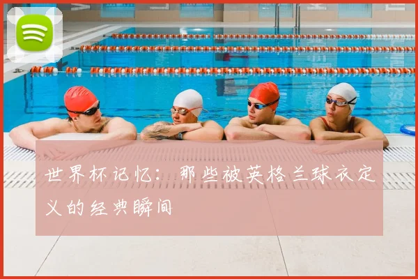 世界杯记忆:那些被英格兰球衣定义的经典瞬间