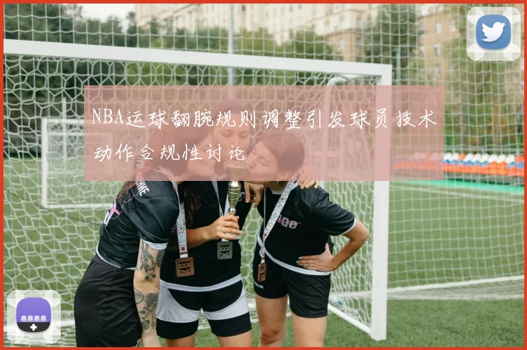 NBA运球翻腕规则调整引发球员技术动作合规性讨论