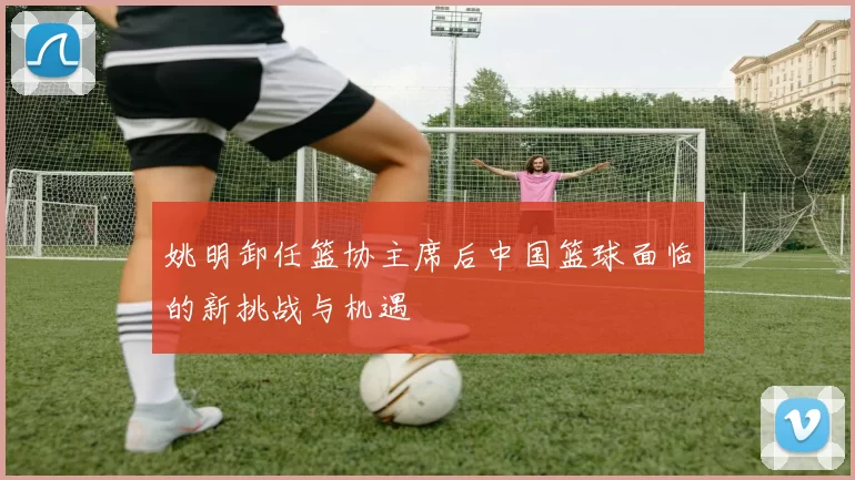 姚明卸任篮协主席后中国篮球面临的新挑战与机遇