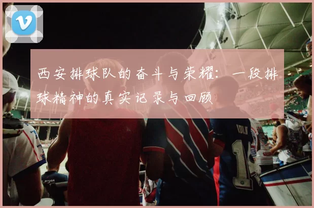 西安排球队的奋斗与荣耀：一段排球精神的真实记录与回顾