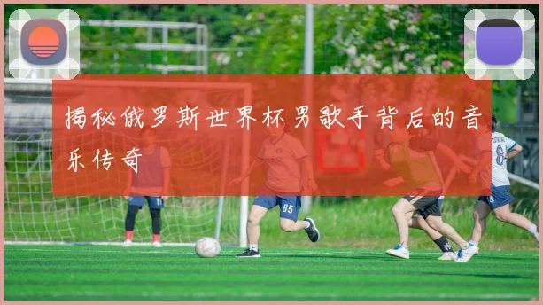 揭秘俄罗斯世界杯男歌手背后的音乐传奇