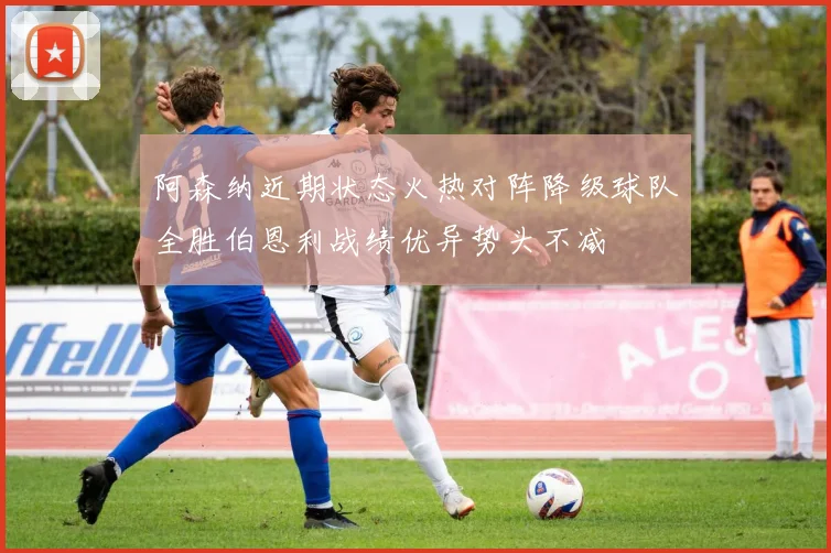 阿森纳近期状态火热对阵降级球队全胜伯恩利战绩优异势头不减