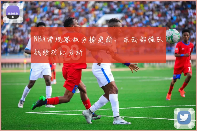 NBA常规赛积分榜更新，东西部强队战绩对比分析