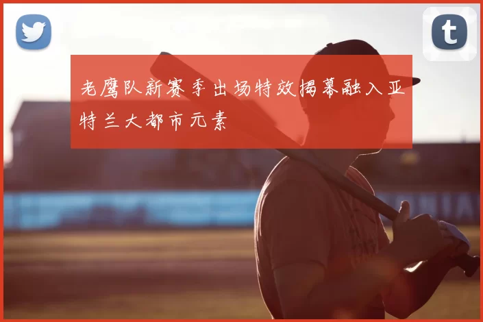 老鹰队新赛季出场特效揭幕融入亚特兰大都市元素