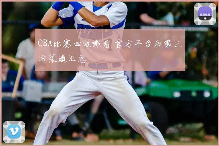 CBA比赛回放哪看 官方平台和第三方渠道汇总