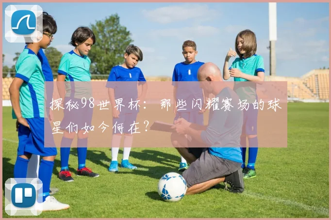 探秘98世界杯：那些闪耀赛场的球星们如今何在？