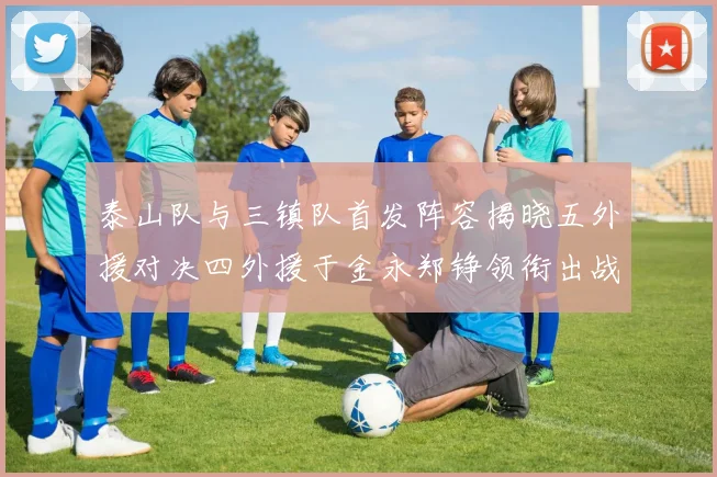 泰山队与三镇队首发阵容揭晓五外援对决四外援于金永郑铮领衔出战