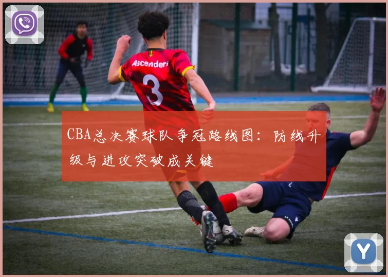 CBA总决赛球队争冠路线图：防线升级与进攻突破成关键