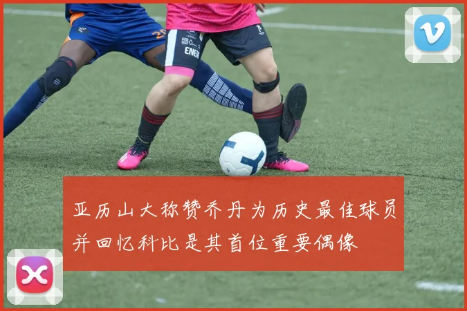 亚历山大称赞乔丹为历史最佳球员并回忆科比是其首位重要偶像