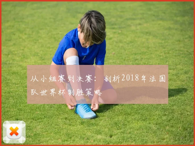 从小组赛到决赛:剖析2018年法国队世界杯制胜策略