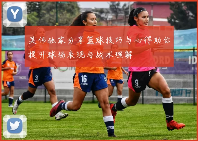 吴伟独家分享篮球技巧与心得助你提升球场表现与战术理解