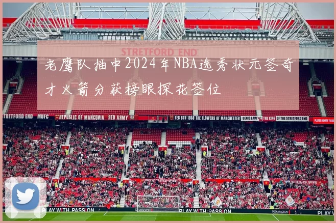 老鹰队抽中2024年NBA选秀状元签奇才火箭分获榜眼探花签位