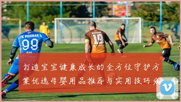 打造宝宝健康成长的全方位守护方案优选母婴用品推荐与实用技巧分享