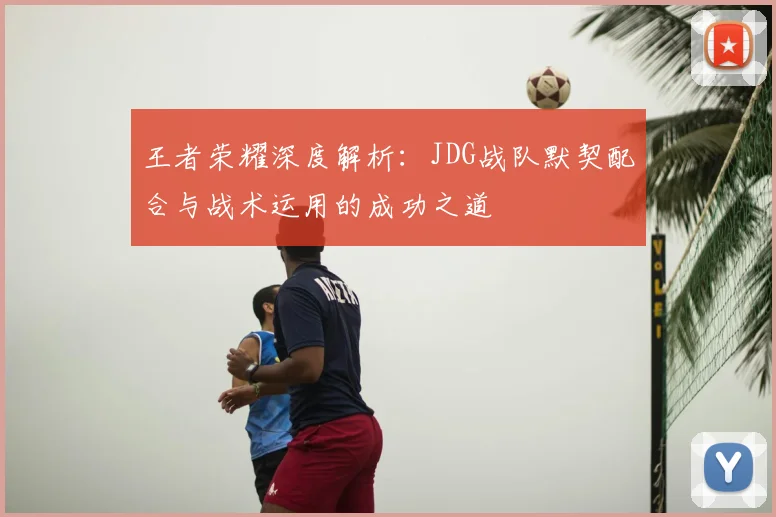 王者荣耀深度解析:JDG战队默契配合与战术运用的成功之道