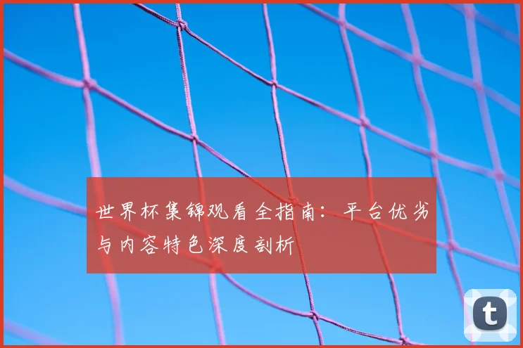 世界杯集锦观看全指南：平台优劣与内容特色深度剖析
