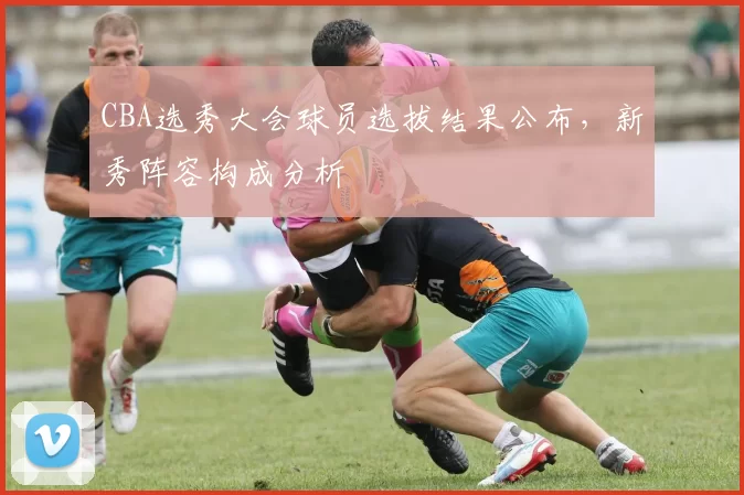 CBA选秀大会球员选拔结果公布，新秀阵容构成分析