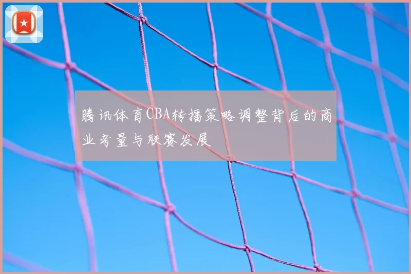 腾讯体育CBA转播策略调整背后的商业考量与联赛发展