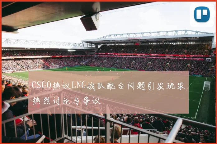 CSGO热议LNG战队配合问题引发玩家热烈讨论与争议