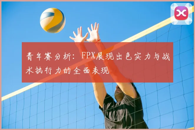 青年赛分析:FPX展现出色实力与战术执行力的全面表现