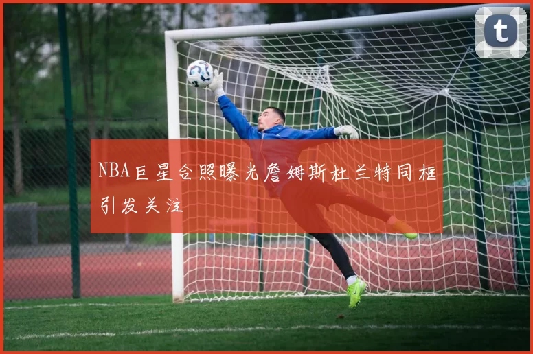 NBA巨星合照曝光詹姆斯杜兰特同框引发关注