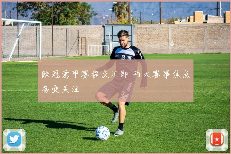 欧冠意甲赛程交汇即 两大赛事焦点备受关注