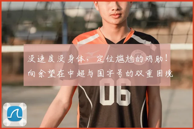 没速度没身体,定位尴尬的鸡肋!向余望在中超与国字号的双重困境