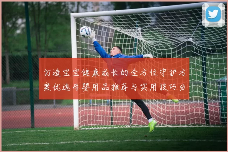 打造宝宝健康成长的全方位守护方案优选母婴用品推荐与实用技巧分享