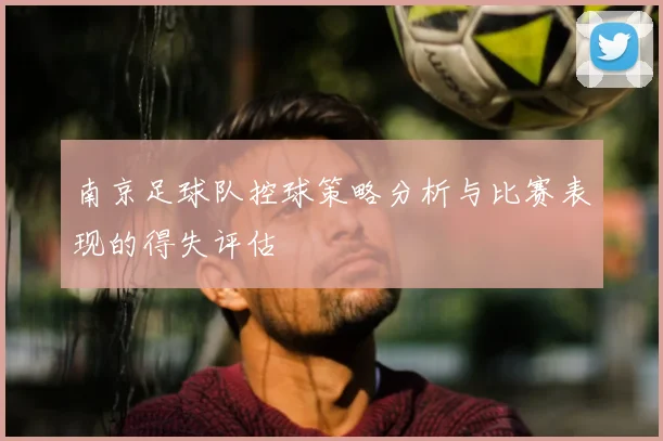 南京足球队控球策略分析与比赛表现的得失评估
