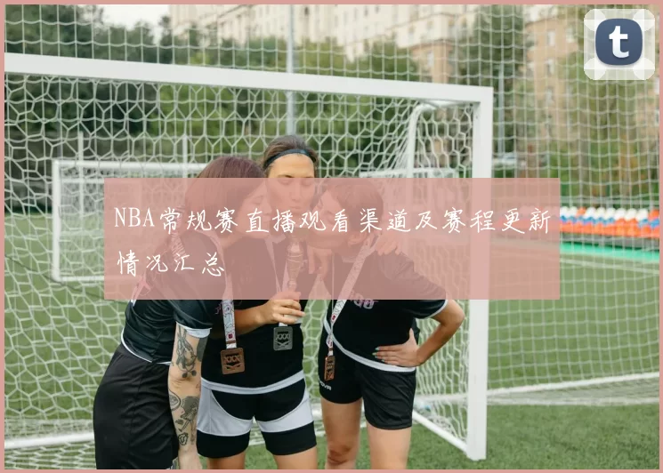 NBA常规赛直播观看渠道及赛程更新情况汇总