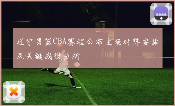 辽宁男篮CBA赛程公布主场对阵安排及关键战役分析