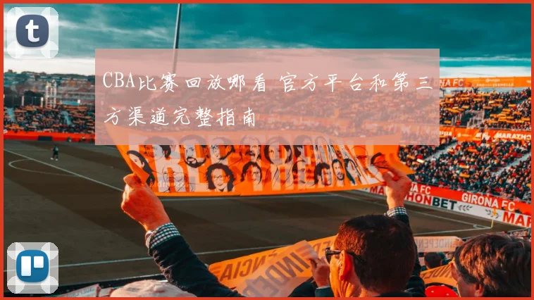 CBA比赛回放哪看 官方平台和第三方渠道完整指南