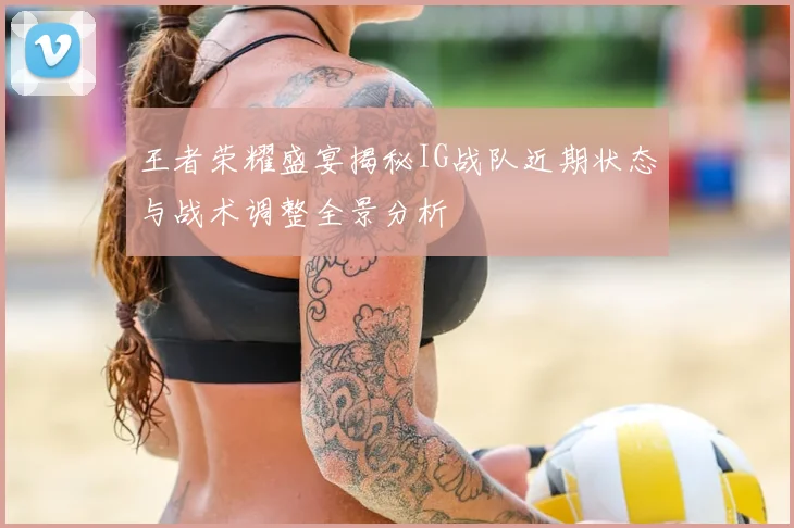 王者荣耀盛宴揭秘IG战队近期状态与战术调整全景分析