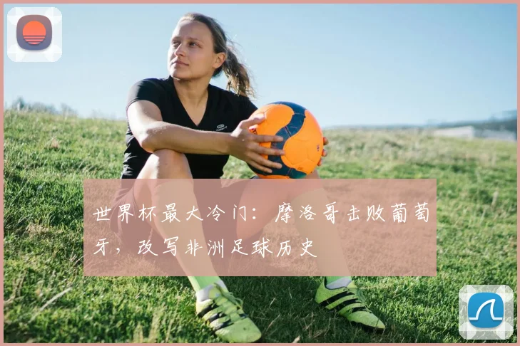世界杯最大冷门：摩洛哥击败葡萄牙，改写非洲足球历史