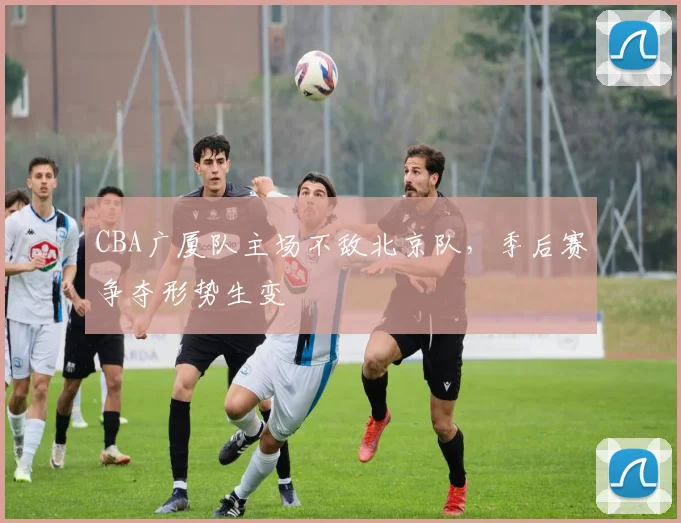 CBA广厦队主场不敌北京队，季后赛争夺形势生变