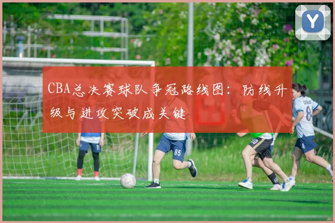CBA总决赛球队争冠路线图：防线升级与进攻突破成关键