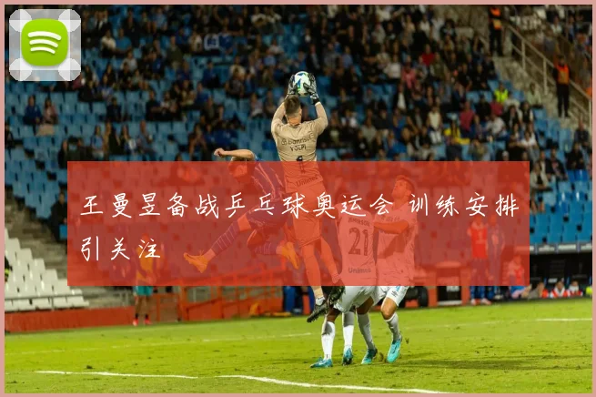 王曼昱备战乒乓球奥运会 训练安排引关注