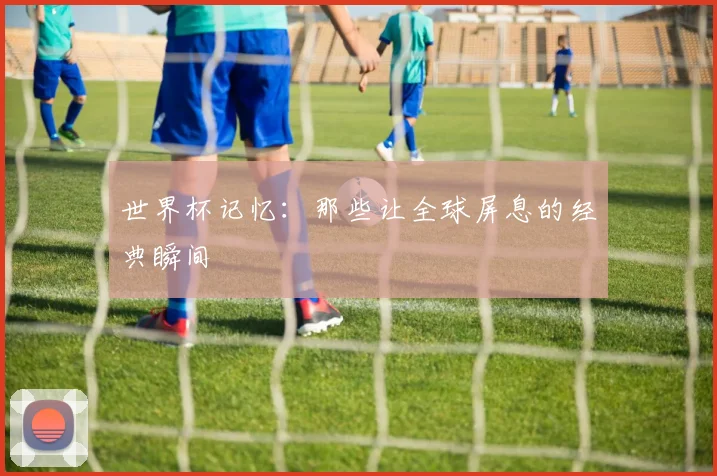 世界杯记忆:那些让全球屏息的经典瞬间