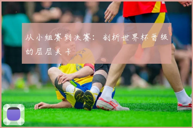 从小组赛到决赛:剖析世界杯晋级的层层关卡