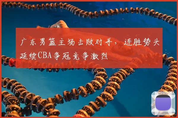广东男篮主场击败对手，连胜势头延续CBA争冠竞争激烈