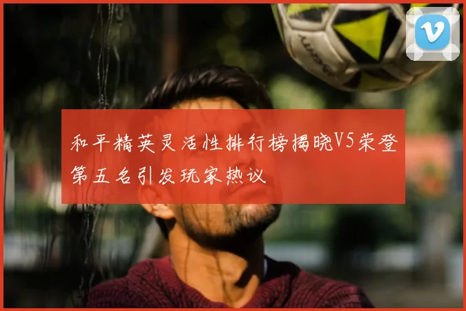 和平精英灵活性排行榜揭晓V5荣登第五名引发玩家热议