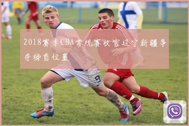 2018赛季CBA常规赛收官辽宁新疆争夺榜首位置