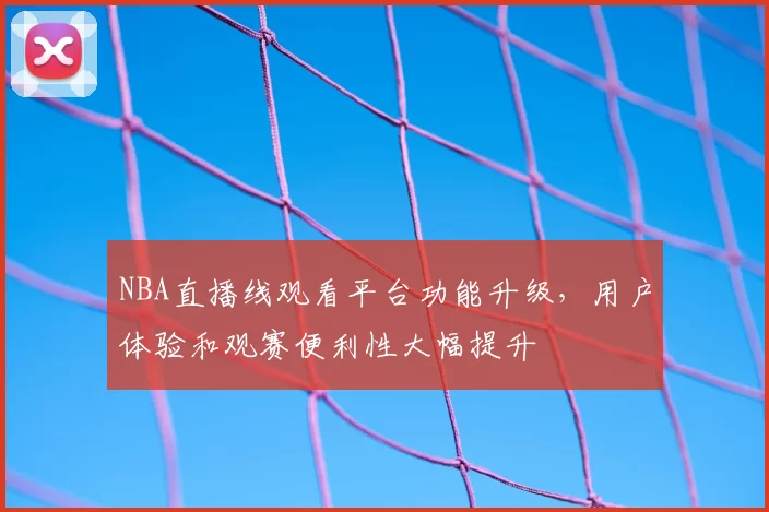 NBA直播线观看平台功能升级，用户体验和观赛便利性大幅提升