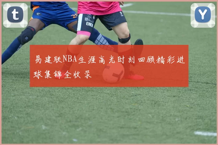 易建联NBA生涯高光时刻回顾精彩进球集锦全收录