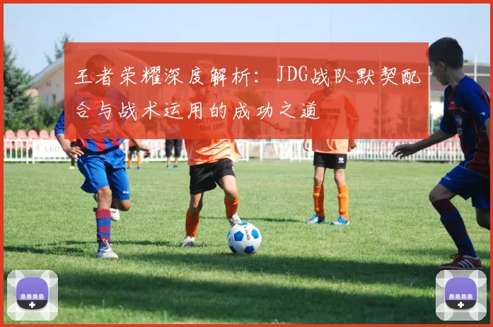 王者荣耀深度解析：JDG战队默契配合与战术运用的成功之道