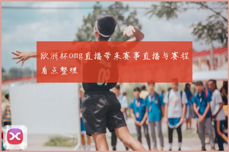 欧洲杯omg直播带来赛事直播与赛程看点整理