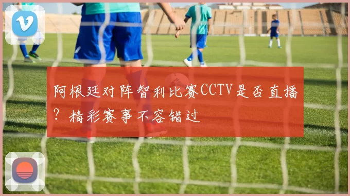 阿根廷对阵智利比赛CCTV是否直播?精彩赛事不容错过