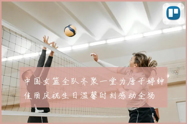 中国女篮全队齐聚一堂为唐子婷钟佳丽庆祝生日温馨时刻感动全场